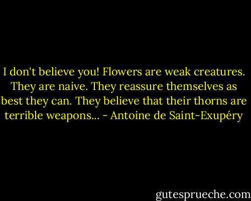 I don't believe you! Flowers are weak creatures. They are naive. They reassure themselves as best they can. They believe that their thorns are terrible weapons... - Antoine de Saint-Exupéry