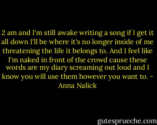 2 am and I'm still awake writing a song if I get it all down I'll be where it's no longer inside of me threatening the life it belongs to. And I feel like I'm naked in front of the crowd cause these words are my diary screaming out loud and I know you will use them however you want to. - Anna Nalick