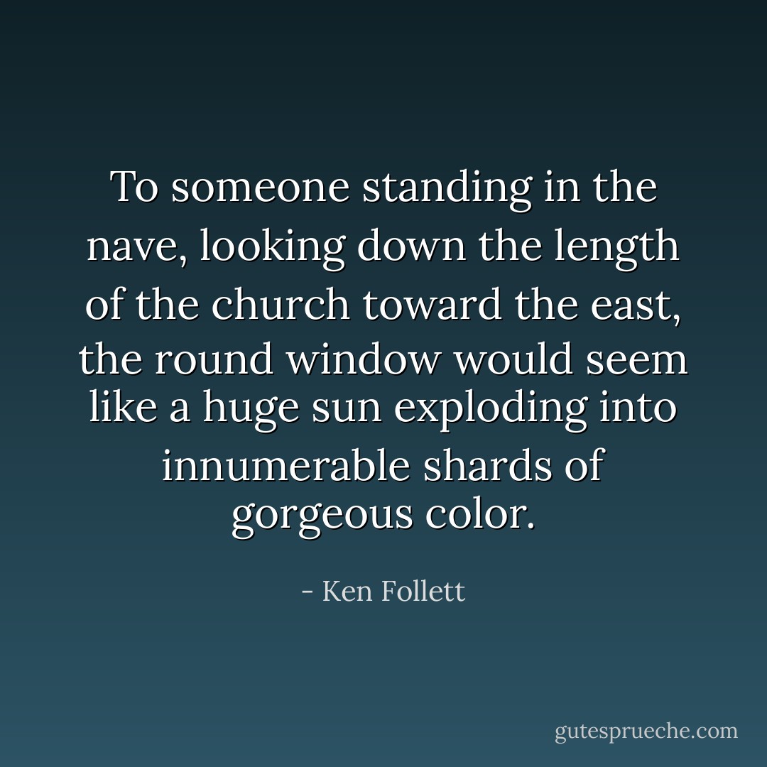 To someone standing in the nave, looking down the length of the church toward the east, the round window would seem like a huge sun exploding into innumerable shards of gorgeous color. - Ken Follett