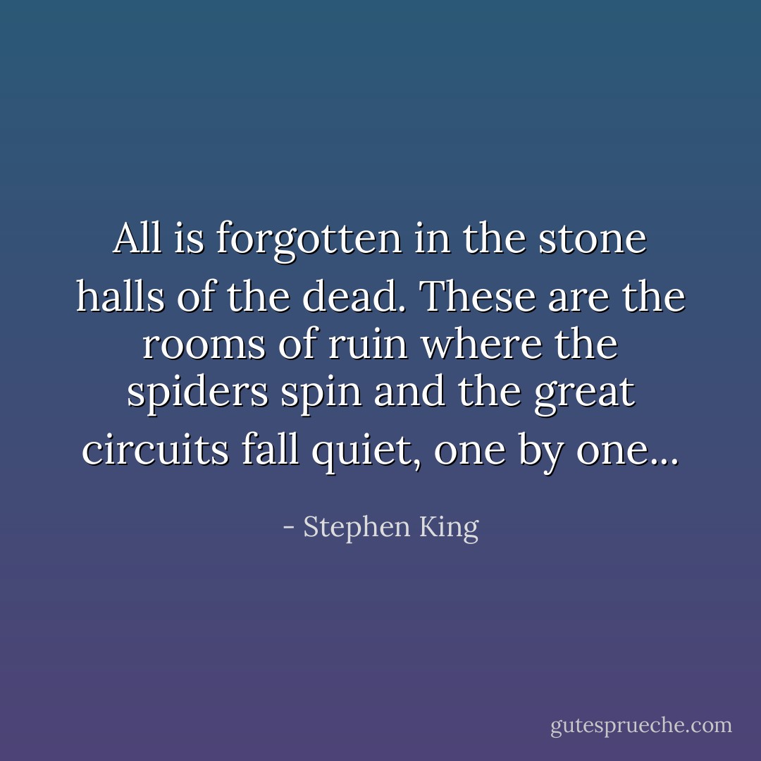 All is forgotten in the stone halls of the dead. These are the rooms of ruin where the spiders spin and the great circuits fall quiet, one by one... - Stephen King