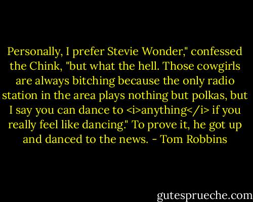 Personally, I prefer Stevie Wonder," confessed the Chink, "but what the hell. Those cowgirls are always bitching because the only radio station in the area plays nothing but polkas, but I say you can dance to <i>anything</i> if you really feel like dancing." To prove it, he got up and danced to the news. - Tom Robbins