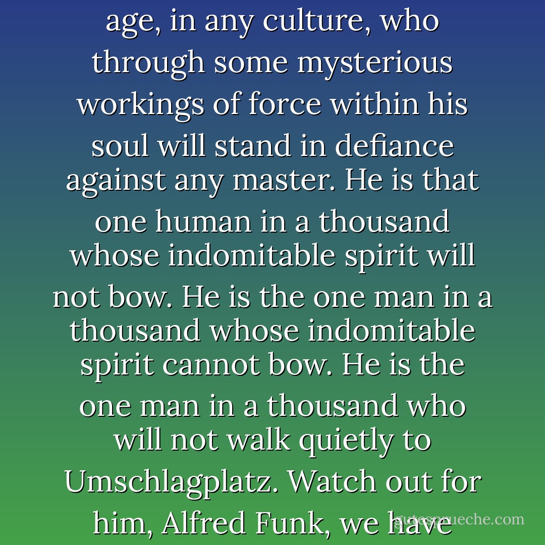 Who is left in the ghetto is the one man in a thousand in any age, in any culture, who through some mysterious workings of force within his soul will stand in defiance against any master. He is that one human in a thousand whose indomitable spirit will not bow. He is the one man in a thousand whose indomitable spirit cannot bow. He is the one man in a thousand who will not walk quietly to Umschlagplatz. Watch out for him, Alfred Funk, we have pushed him to the wall. - Leon Uris