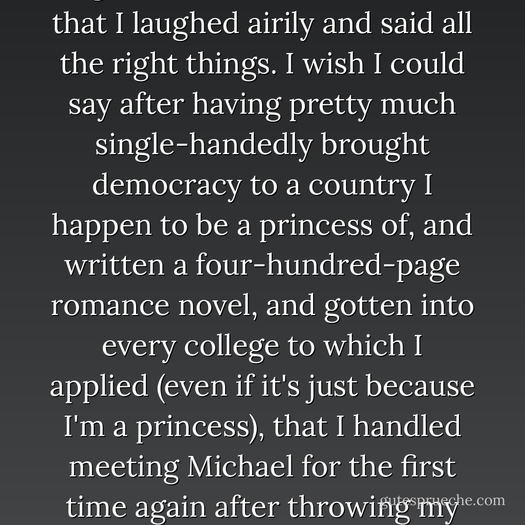 I wish I could say when Michael's dark eyes met mind, I was completely cool and collected about seeing him again after all this time, and that I laughed airily and said all the right things. I wish I could say after having pretty much single-handedly brought democracy to a country I happen to be a princess of, and written a four-hundred-page romance novel, and gotten into every college to which I applied (even if it's just because I'm a princess), that I handled meeting Michael for the first time again after throwing my snowflake necklace in his face almost two years ago with total grace and aplomb.<br />But I totally didn't. - Meg Cabot