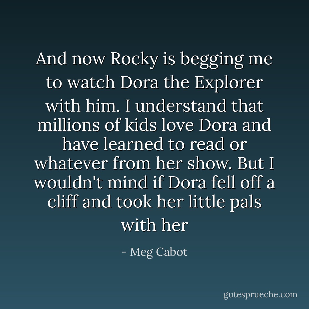 And now Rocky is begging me to watch Dora the Explorer with him. I understand that millions of kids love Dora and have learned to read or whatever from her show. But I wouldn't mind if Dora fell off a cliff and took her little pals with her - Meg Cabot