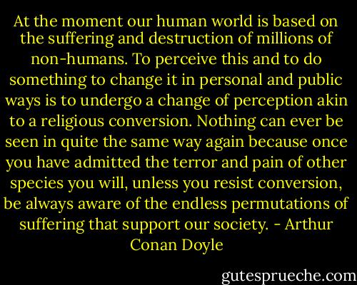 At the moment our human world is based on the suffering and destruction of millions of non-humans. To perceive this and to do something to change it in personal and public ways is to undergo a change of perception akin to a religious conversion. Nothing can ever be seen in quite the same way again because once you have admitted the terror and pain of other species you will, unless you resist conversion, be always aware of the endless permutations of suffering that support our society. - Arthur Conan Doyle