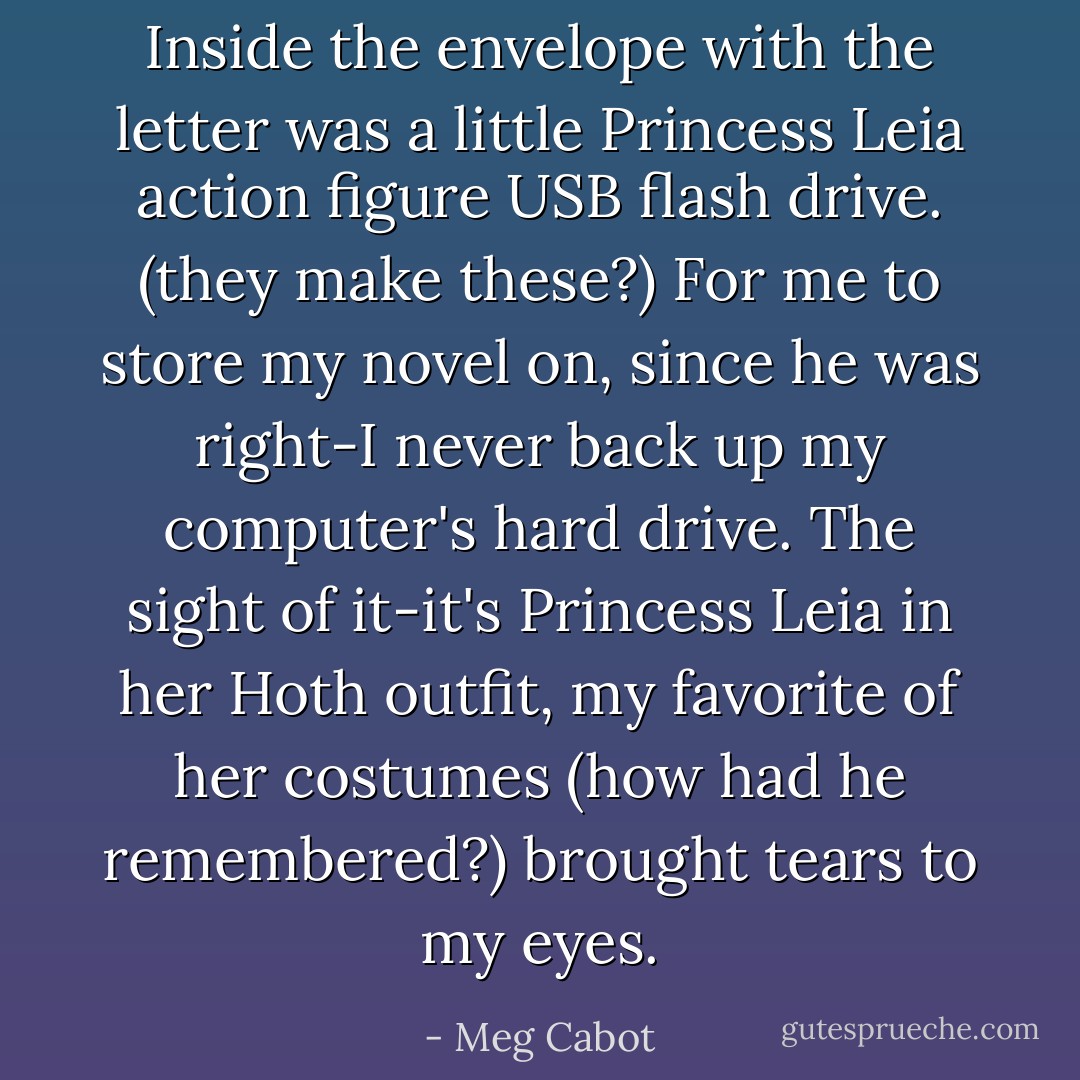 Inside the envelope with the letter was a little Princess Leia action figure USB flash drive. (they make these?) For me to store my novel on, since he was right-I never back up my computer's hard drive.<br />The sight of it-it's Princess Leia in her Hoth outfit, my favorite of her costumes (how had he remembered?) brought tears to my eyes. - Meg Cabot