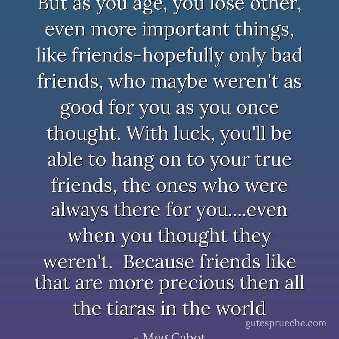 But as you age, you lose other, even more important things, like friends-hopefully only bad friends, who maybe weren't as good for you as you once thought. With luck, you'll be able to hang on to your true friends, the ones who were always there for you....even when you thought they weren't.<br /><br />Because friends like that are more precious then all the tiaras in the world - Meg Cabot