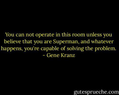 You can not operate in this room unless you believe that you are Superman, and whatever happens, you're capable of solving the problem. - Gene Kranz