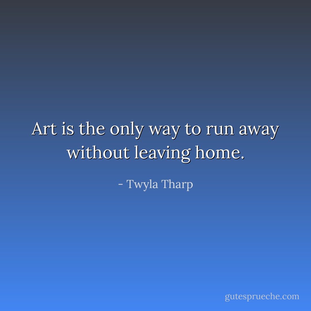 Art is the only way to run away without leaving home. - Twyla Tharp