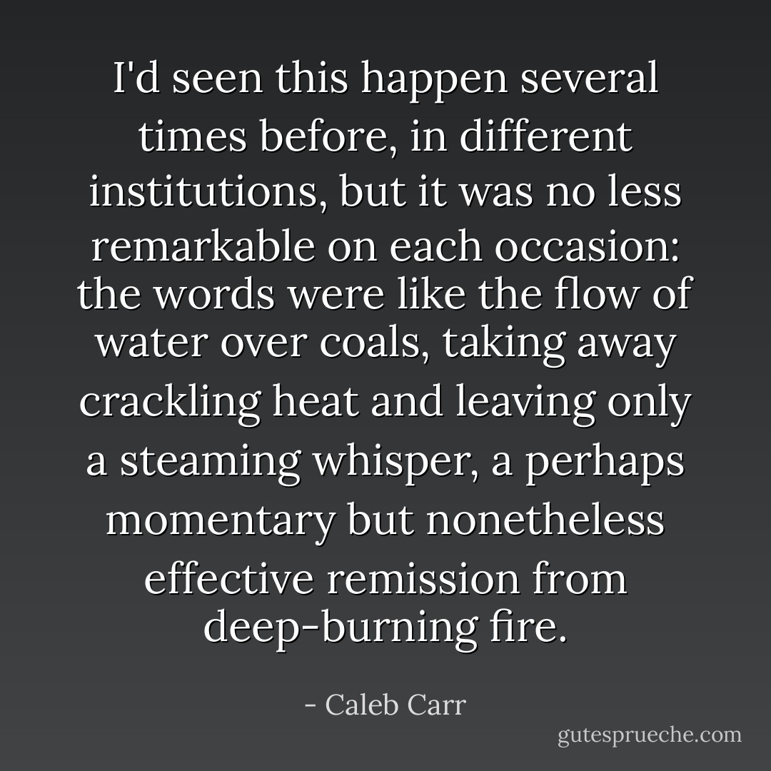 I'd seen this happen several times before, in different institutions, but it was no less remarkable on each occasion: the words were like the flow of water over coals, taking away crackling heat and leaving only a steaming whisper, a perhaps momentary but nonetheless effective remission from deep-burning fire. - Caleb Carr