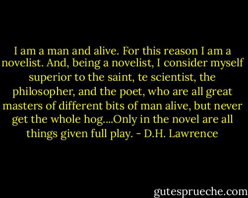 I am a man and alive. For this reason I am a novelist. And, being a novelist, I consider myself superior to the saint, te scientist, the philosopher, and the poet, who are all great masters of different bits of man alive, but never get the whole hog....Only in the novel are all things given full play. - D.H. Lawrence