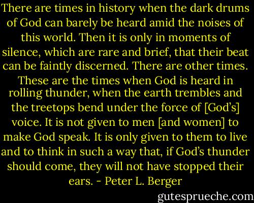 There are times in history when the dark drums of God can barely be heard amid the noises of this world. Then it is only in moments of silence, which are rare and brief, that their beat can be faintly discerned. There are other times. These are the times when God is heard in rolling thunder, when the earth trembles and the treetops bend under the force of [God’s] voice. It is not given to men [and women] to make God speak. It is only given to them to live and to think in such a way that, if God’s thunder should come, they will not have stopped their ears. - Peter L. Berger