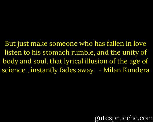 But just make someone who has fallen in love listen to his stomach rumble, and the unity of body and soul, that lyrical illusion of the age of science , instantly fades away.  - Milan Kundera