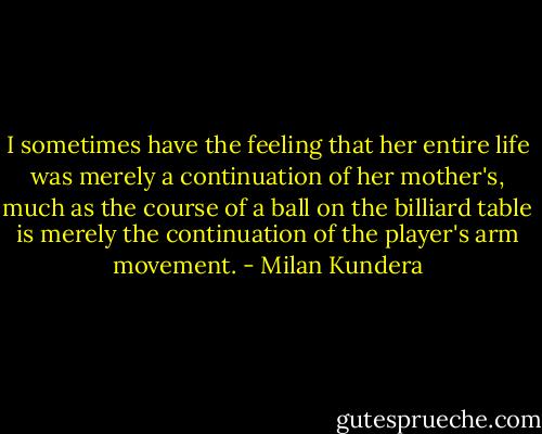 I sometimes have the feeling that her entire life was merely a continuation of her mother's, much as the course of a ball on the billiard table is merely the continuation of the player's arm movement. - Milan Kundera