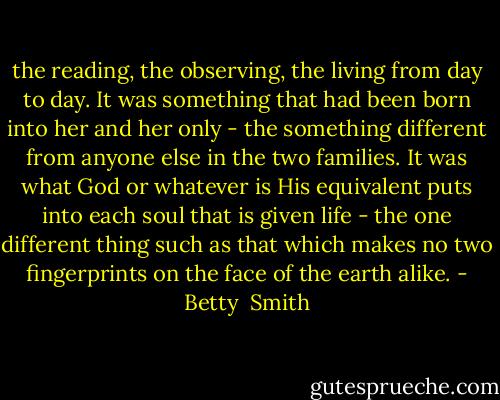 the reading, the observing, the living from day to day. It was something that had been born into her and her only - the something different from anyone else in the two families. It was what God or whatever is His equivalent puts into each soul that is given life - the one different thing such as that which makes no two fingerprints on the face of the earth alike. - Betty  Smith