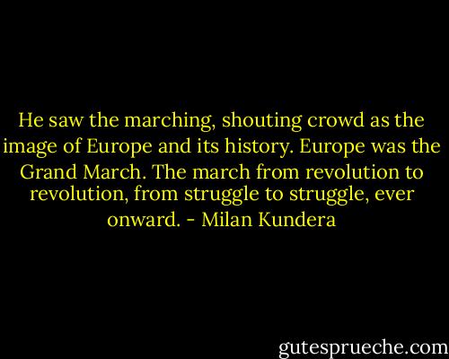 He saw the marching, shouting crowd as the image of Europe and its history. Europe was the Grand March. The march from revolution to revolution, from struggle to struggle, ever onward. - Milan Kundera