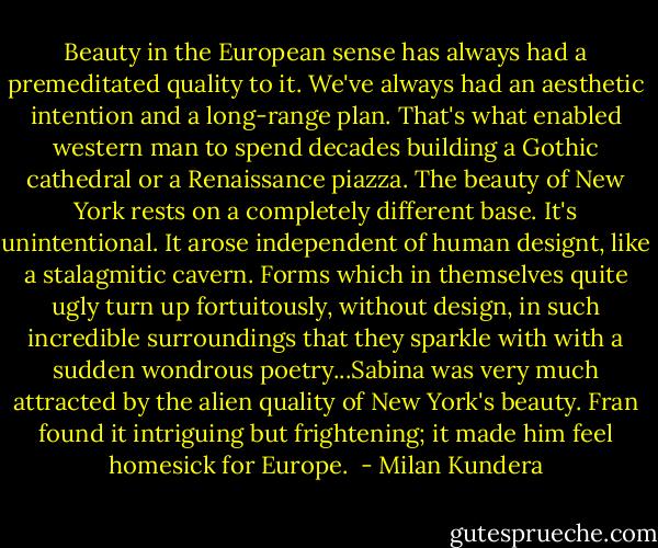 Beauty in the European sense has always had a premeditated quality to it. We've always had an aesthetic intention and a long-range plan. That's what enabled western man to spend decades building a Gothic cathedral or a Renaissance piazza. The beauty of New York rests on a completely different base. It's unintentional. It arose independent of human designt, like a stalagmitic cavern. Forms which in themselves quite ugly turn up fortuitously, without design, in such incredible surroundings that they sparkle with with a sudden wondrous poetry...Sabina was very much attracted by the alien quality of New York's beauty. Fran found it intriguing but frightening; it made him feel homesick for Europe.  - Milan Kundera