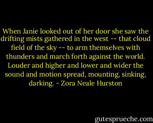 When Janie looked out of her door she saw the drifting mists gathered in the west -- that cloud field of the sky -- to arm themselves with thunders and march forth against the world. Louder and higher and lower and wider the sound and motion spread, mounting, sinking, darking. - Zora Neale Hurston