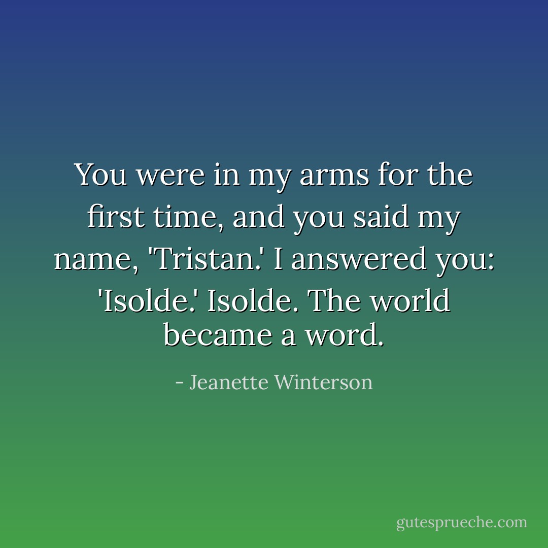 You were in my arms for the first time, and you said my name, 'Tristan.'<br />I answered you: 'Isolde.'<br />Isolde. The world became a word. - Jeanette Winterson