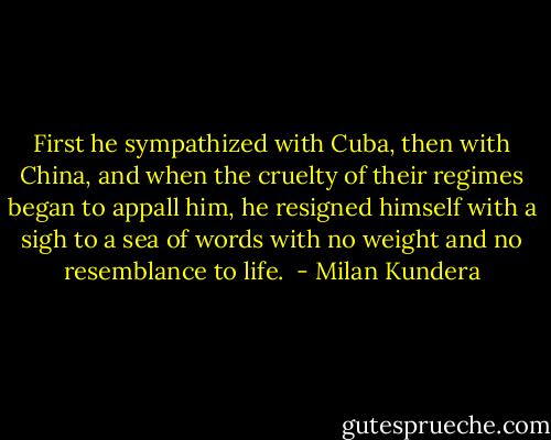 First he sympathized with Cuba, then with China, and when the cruelty of their regimes began to appall him, he resigned himself with a sigh to a sea of words with no weight and no resemblance to life.  - Milan Kundera