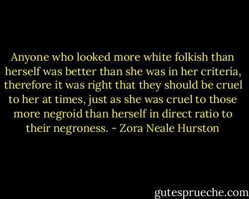 Anyone who looked more white folkish than herself was better than she was in her criteria, therefore it was right that they should be cruel to her at times, just as she was cruel to those more negroid than herself in direct ratio to their negroness. - Zora Neale Hurston