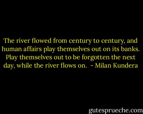The river flowed from century to century, and human affairs play themselves out on its banks. Play themselves out to be forgotten the next day, while the river flows on.  - Milan Kundera