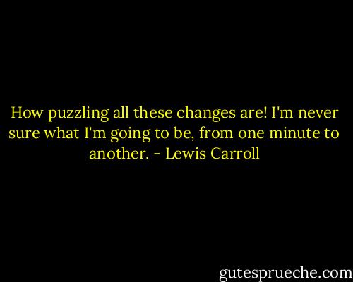 How puzzling all these changes are! I'm never sure what I'm going to be, from one minute to another. - Lewis Carroll