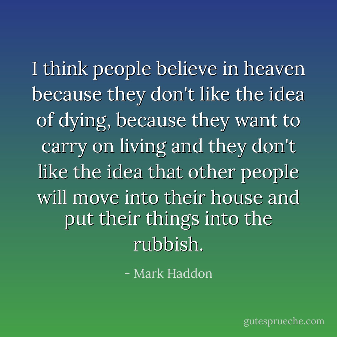 I think people believe in heaven because they don't like the idea of dying, because they want to carry on living and they don't like the idea that other people will move into their house and put their things into the rubbish. - Mark Haddon