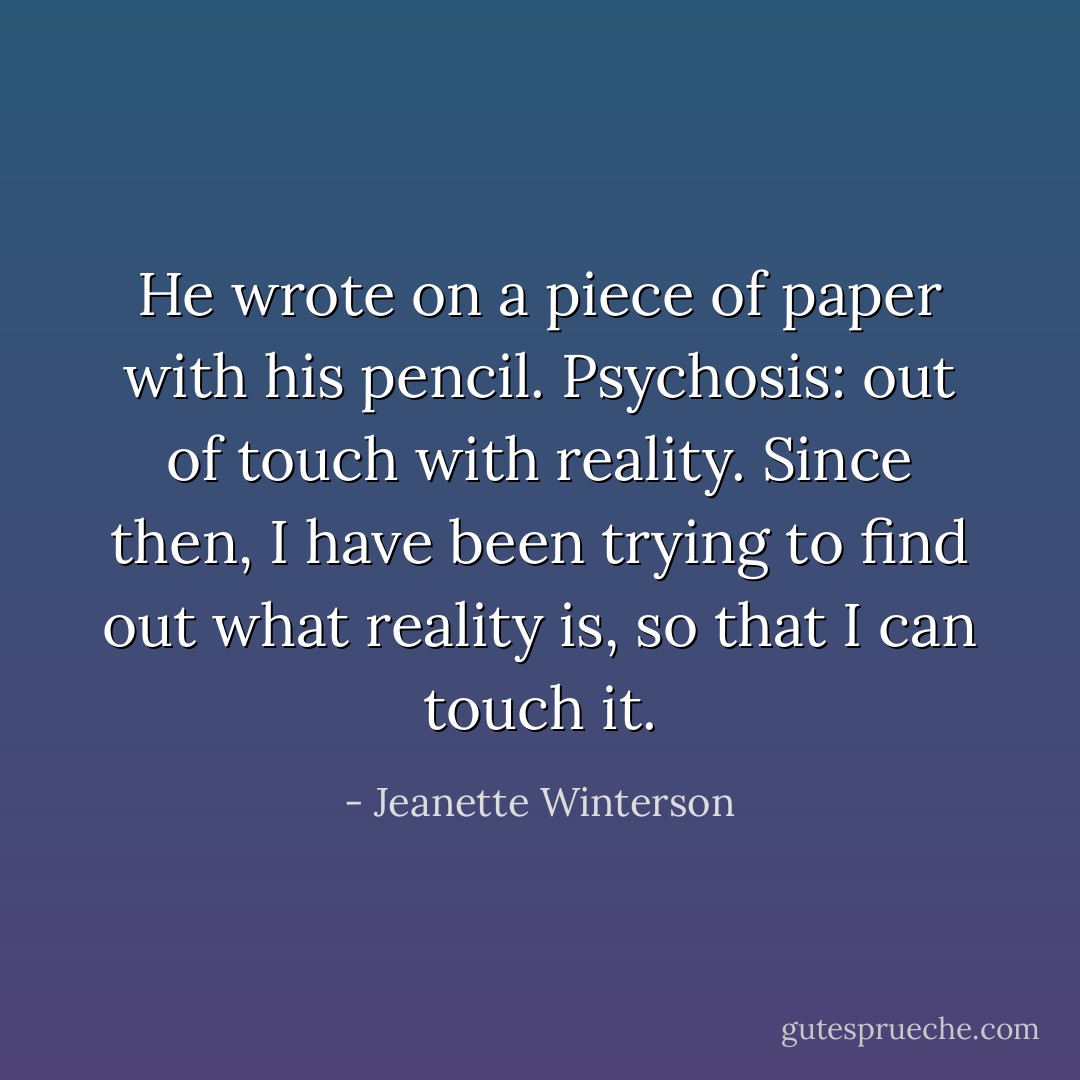 He wrote on a piece of paper with his pencil.<br />Psychosis: out of touch with reality.<br />Since then, I have been trying to find out what reality is, so that I can touch it. - Jeanette Winterson