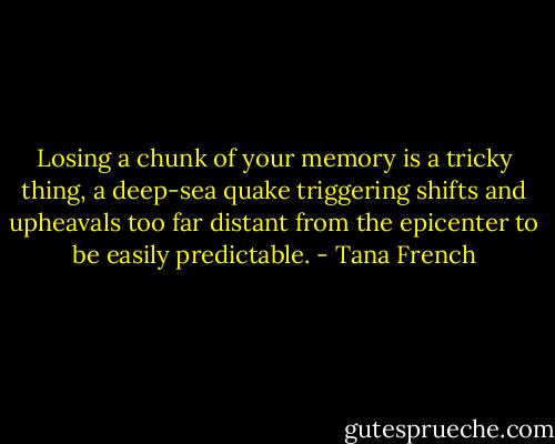 Losing a chunk of your memory is a tricky thing, a deep-sea quake triggering shifts and upheavals too far distant from the epicenter to be easily predictable. - Tana French
