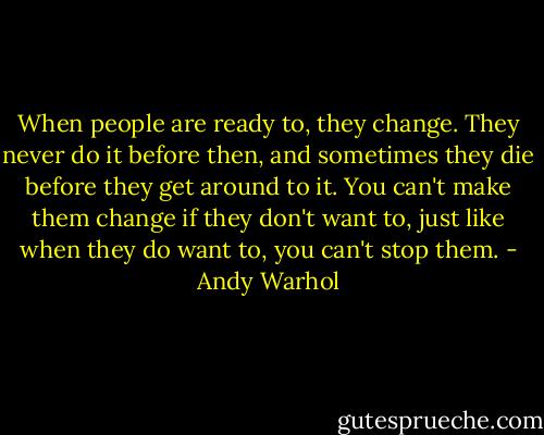 When people are ready to, they change. They never do it before then, and sometimes they die before they get around to it. You can't make them change if they don't want to, just like when they do want to, you can't stop them. - Andy Warhol