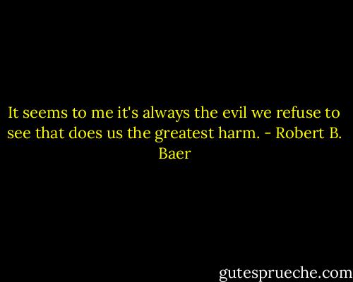It seems to me it's always the evil we refuse to see that does us the greatest harm. - Robert B. Baer