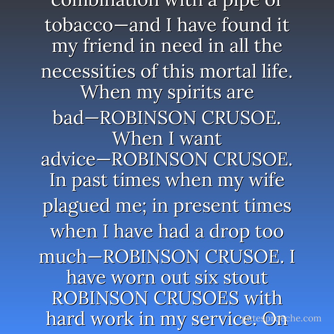 You are not to take it, if you please, as the saying of an ignorant man, when I express my opinion that such a book as ROBINSON CRUSOE never was written, and never will be written again. I have tried that book for years—generally in combination with a pipe of tobacco—and I have found it my friend in need in all the necessities of this mortal life. When my spirits are bad—ROBINSON CRUSOE. When I want advice—ROBINSON CRUSOE. In past times when my wife plagued me; in present times when I have had a drop too much—ROBINSON CRUSOE. I have worn out six stout ROBINSON CRUSOES with hard work in my service. On my lady's last birthday she gave me a seventh. I took a drop too much on the strength of it; and ROBINSON CRUSOE put me right again. Price four shillings and sixpence, bound in blue, with a picture into the bargain. <br /> - Wilkie Collins