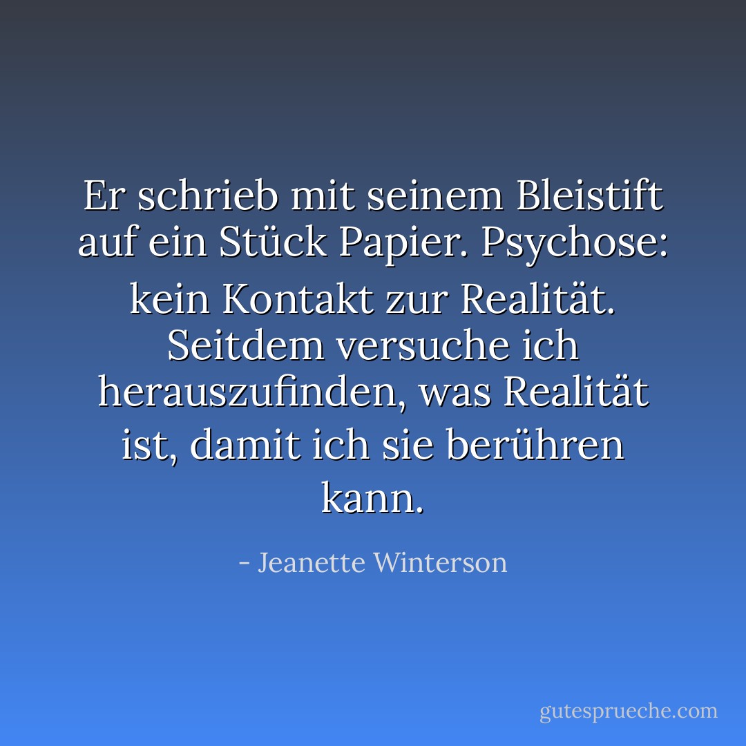 Er schrieb mit seinem Bleistift auf ein Stück Papier.<br />Psychose: kein Kontakt zur Realität.<br />Seitdem versuche ich herauszufinden, was Realität ist, damit ich sie berühren kann. - Jeanette Winterson<