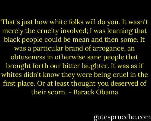 That's just how white folks will do you. It wasn't merely the cruelty involved; I was learning that black people could be mean and then some. It was a particular brand of arrogance, an obtuseness in otherwise sane people that brought forth our bitter laughter. It was as if whites didn't know they were being cruel in the first place. Or at least thought you deserved of their scorn. - Barack Obama