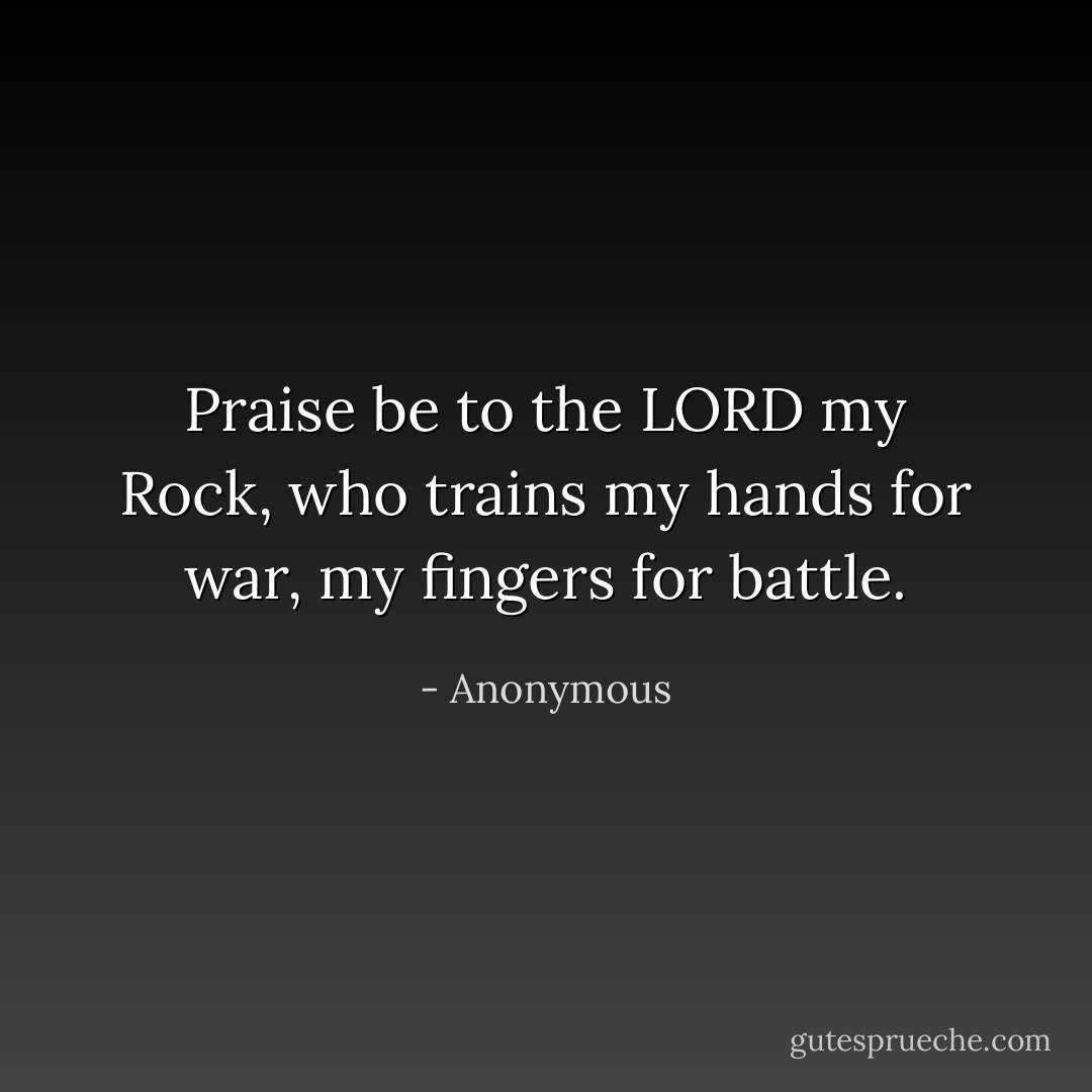 Praise be to the LORD my Rock, who trains my hands for war, my fingers for battle. - Anonymous