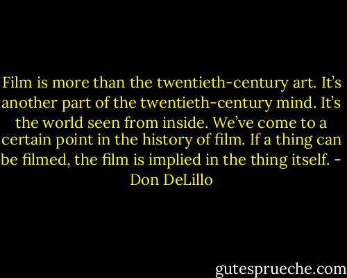 Film is more than the twentieth-century art. It’s another part of the twentieth-century mind. It’s the world seen from inside. We’ve come to a certain point in the history of film. If a thing can be filmed, the film is implied in the thing itself. - Don DeLillo
