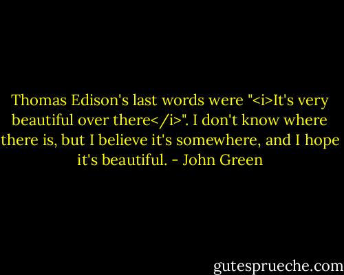 Thomas Edison's last words were "<i>It's very beautiful over there</i>". I don't know where there is, but I believe it's somewhere, and I hope it's beautiful. - John Green