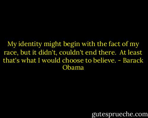 My identity might begin with the fact of my race, but it didn't, couldn't end there. <br />At least that's what I would choose to believe. - Barack Obama