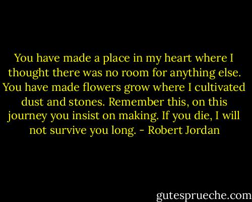 You have made a place in my heart where I thought there was no room for anything else. You have made flowers grow where I cultivated dust and stones. Remember this, on this journey you insist on making. If you die, I will not survive you long. - Robert Jordan
