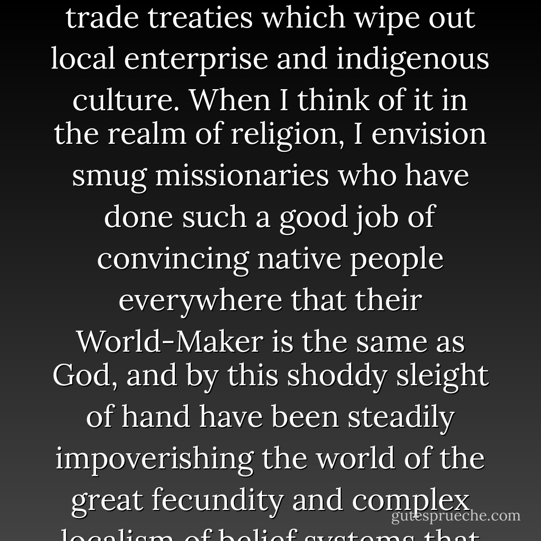 Along with the mystical wonderment and sense of ecological responsibility that comes with the recognition of connectedness, more disturbing images come to mind. When applied to economics, connectedness seems to take the form of chain stores, multinational corporations, and international trade treaties which wipe out local enterprise and indigenous culture. When I think of it in the realm of religion, I envision smug missionaries who have done such a good job of convincing native people everywhere that their World-Maker is the same as God, and by this shoddy sleight of hand have been steadily impoverishing the world of the great fecundity and complex localism of belief systems that capture truths outside the Western canon. And I wonder—if everything's connected, does that mean that everything can be manipulated and controlled centrally by those who know how to pull strings at strategic places? - Malcolm Margolin