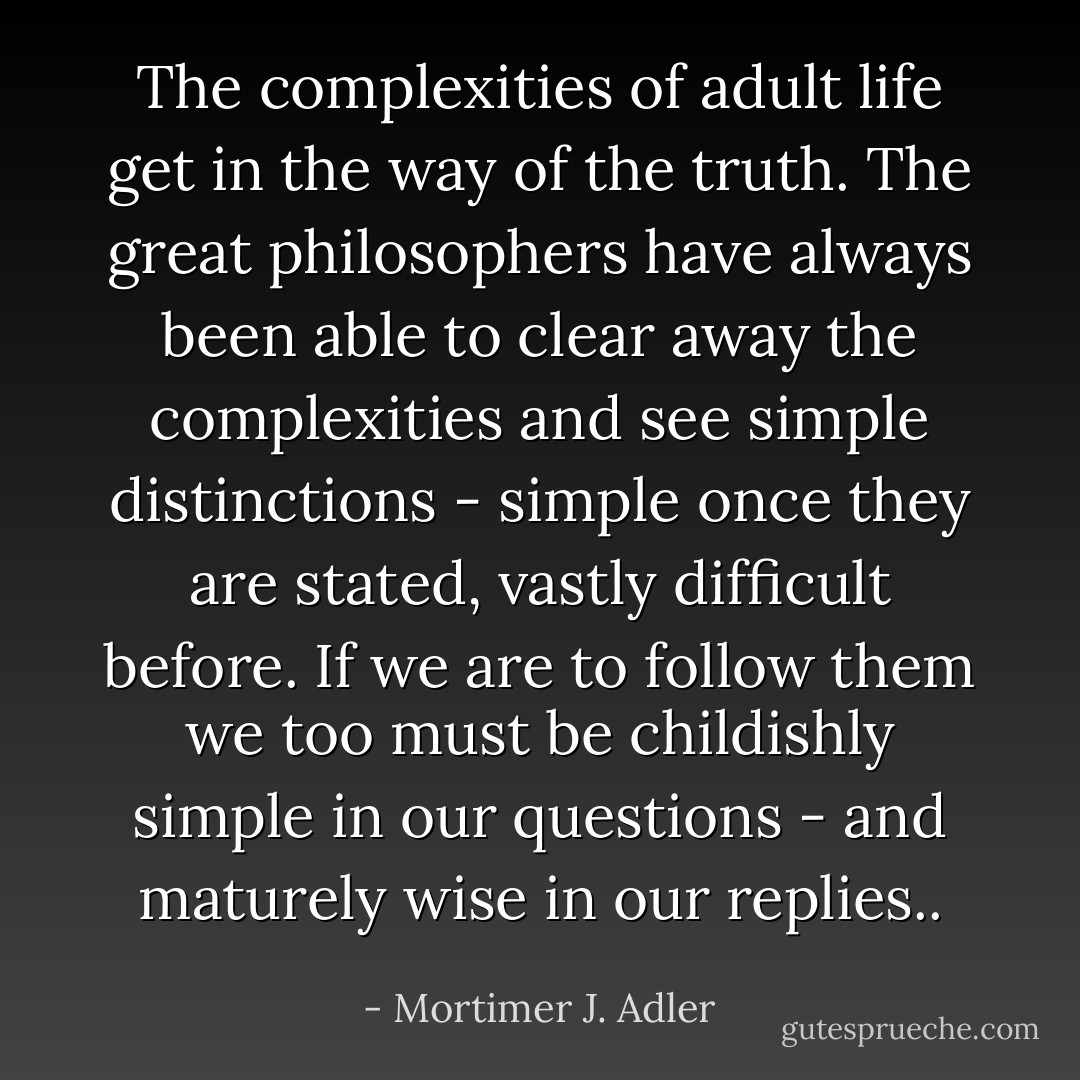 The complexities of adult life get in the way of the truth. The great philosophers have always been able to clear away the complexities and see simple distinctions - simple once they are stated, vastly difficult before. If we are to follow them we too must be childishly simple in our questions - and maturely wise in our replies.. - Mortimer J. Adler