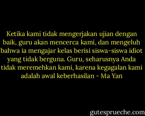 Ketika kami tidak mengerjakan ujian dengan baik, guru akan mencerca kami, dan mengeluh bahwa ia mengajar kelas berisi siswa-siswa idiot yang tidak berguna. Guru, seharusnya Anda tidak meremehkan kami, karena kegagalan kami adalah awal keberhasilan - Ma Yan