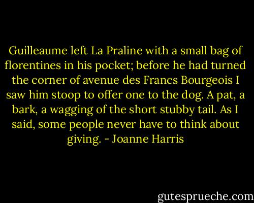 Guilleaume left La Praline with a small bag of florentines in his pocket; before he had turned the corner of avenue des Francs Bourgeois I saw him stoop to offer one to the dog. A pat, a bark, a wagging of the short stubby tail. As I said, some people never have to think about giving. - Joanne Harris