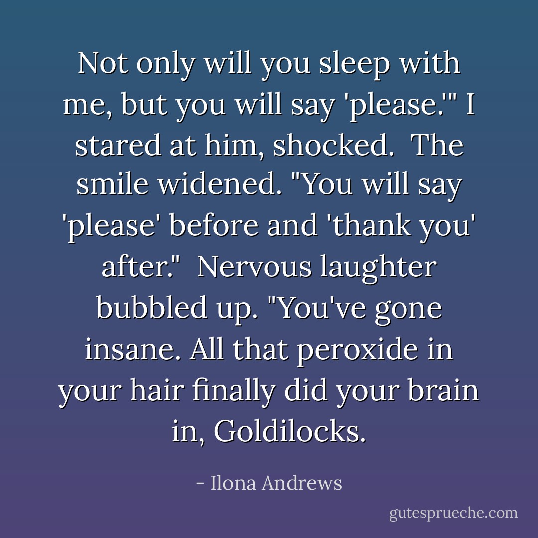 Not only will you sleep with me, but you will say 'please.'"<br />I stared at him, shocked. <br />The smile widened. "You will say 'please' before and 'thank you' after." <br />Nervous laughter bubbled up. "You've gone insane. All that peroxide in your hair finally did your brain in, Goldilocks. - Ilona Andrews
