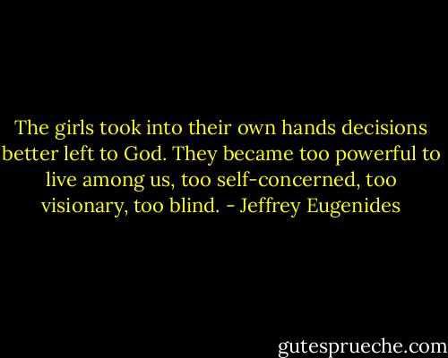 The girls took into their own hands decisions better left to God. They became too powerful to live among us, too self-concerned, too visionary, too blind. - Jeffrey Eugenides