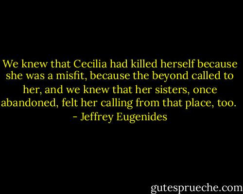 We knew that Cecilia had killed herself because she was a misfit, because the beyond called to her, and we knew that her sisters, once abandoned, felt her calling from that place, too.  - Jeffrey Eugenides