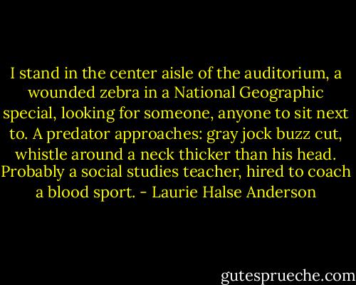 I stand in the center aisle of the auditorium, a wounded zebra in a National Geographic special, looking for someone, anyone to sit next to. A predator approaches: gray jock buzz cut, whistle around a neck thicker than his head. Probably a social studies teacher, hired to coach a blood sport. - Laurie Halse Anderson