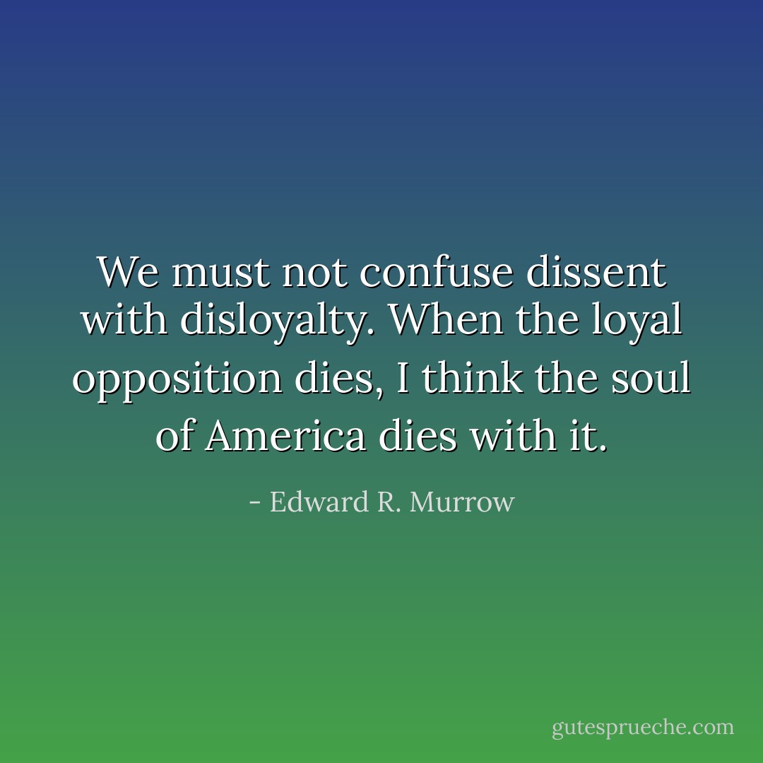 We must not confuse dissent with disloyalty. When the loyal opposition dies, I think the soul of America dies with it. - Edward R. Murrow