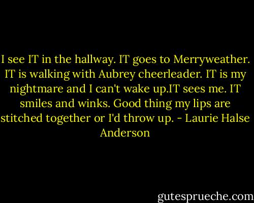 I see IT in the hallway. IT goes to Merryweather. IT is walking with Aubrey cheerleader. IT is my nightmare and I can't wake up.IT sees me. IT smiles and winks. Good thing my lips are stitched together or I'd throw up. - Laurie Halse Anderson